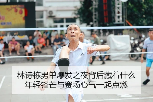 林诗栋男单爆发之夜背后藏着什么 年轻锋芒与赛场心气一起点燃
